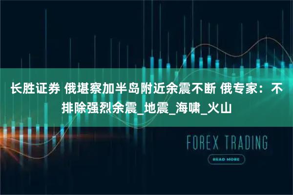 长胜证券 俄堪察加半岛附近余震不断 俄专家：不排除强烈余震_地震_海啸_火山