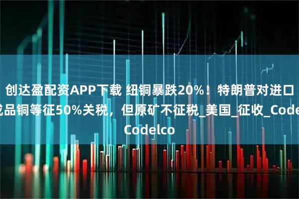 创达盈配资APP下载 纽铜暴跌20%！特朗普对进口半成品铜等征50%关税，但原矿不征税_美国_征收_Codelco