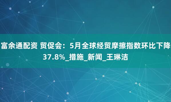 富余通配资 贸促会:5月全球经贸摩擦指数环比下降37.8%_措施_新闻_王琳洁