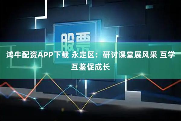 鸿牛配资APP下载 永定区：研讨课堂展风采 互学互鉴促成长