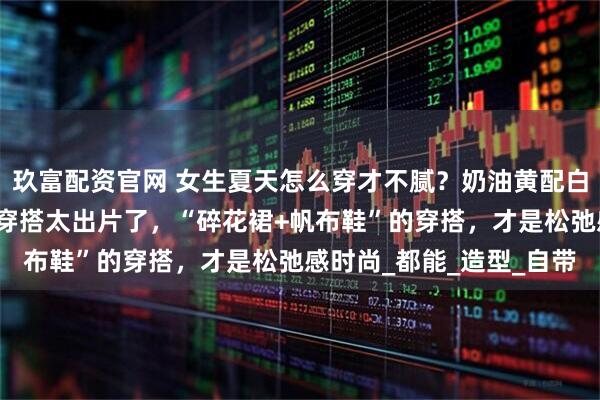 玖富配资官网 女生夏天怎么穿才不腻？奶油黄配白色，舒适又青春！真实穿搭太出片了，“碎花裙+帆布鞋”的穿搭，才是松弛感时尚_都能_造型_自带