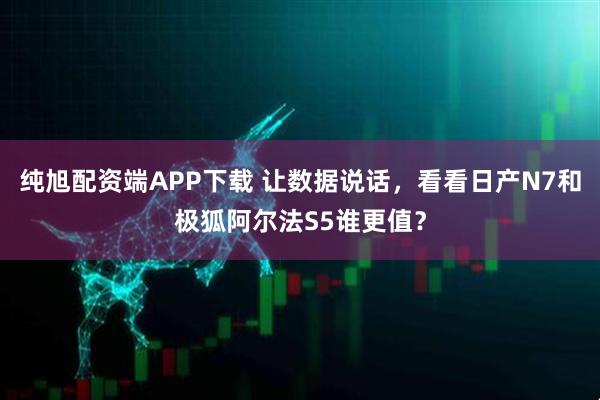 纯旭配资端APP下载 让数据说话,看看日产N7和极狐阿尔法S5谁更值?