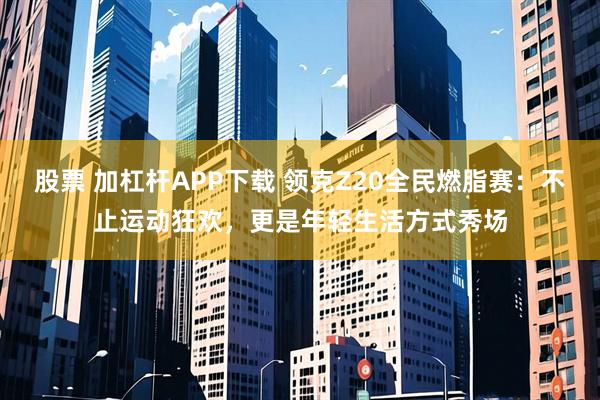 股票 加杠杆APP下载 领克Z20全民燃脂赛:不止运动狂欢,更是年轻生活方式秀场