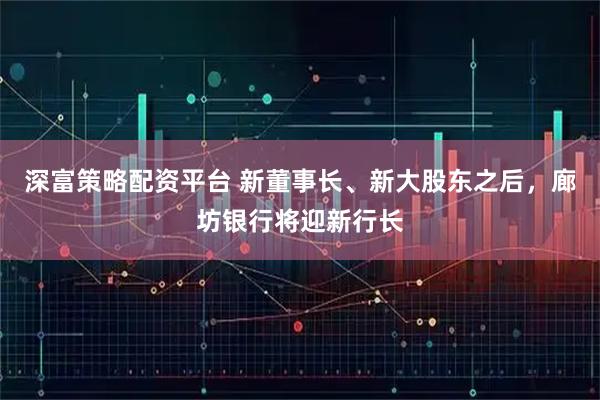 深富策略配资平台 新董事长、新大股东之后,廊坊银行将迎新行长