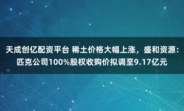 天成创亿配资平台 稀土价格大幅上涨,盛和资源:匹克公司100%股权收购价拟调至9.17亿元