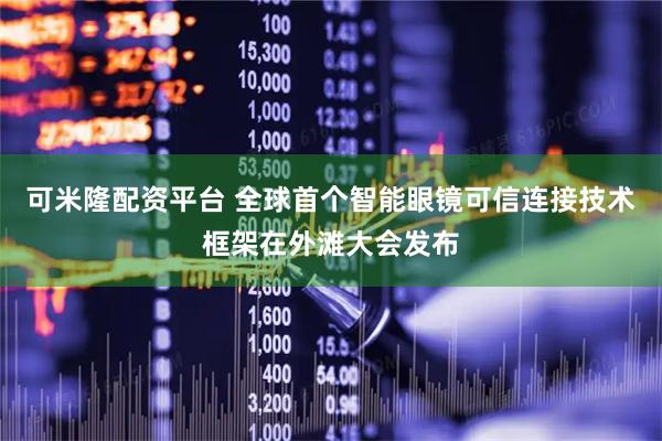 可米隆配资平台 全球首个智能眼镜可信连接技术框架在外滩大会发布