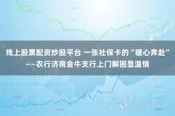 线上股票配资炒股平台 一张社保卡的“暖心奔赴”——农行济南金牛支行上门解困显温情