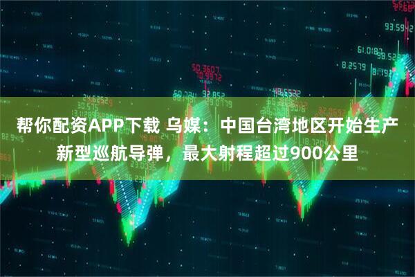 帮你配资APP下载 乌媒:中国台湾地区开始生产新型巡航导弹,最大射程超过900公里