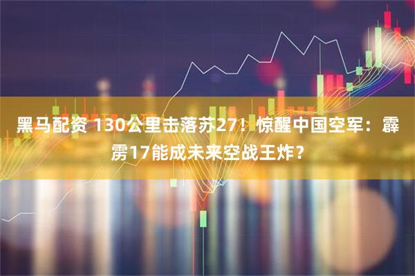 黑马配资 130公里击落苏27!惊醒中国空军:霹雳17能成未来空战王炸?