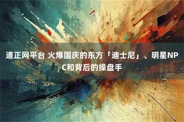 道正网平台 火爆国庆的东方「迪士尼」、明星NPC和背后的操盘手