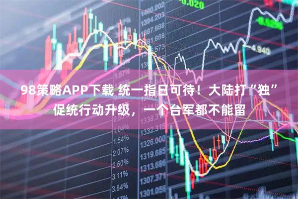 98策略APP下载 统一指日可待！大陆打“独”促统行动升级，一个台军都不能留