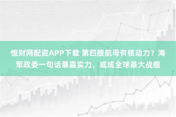 恒财网配资APP下载 第四艘航母有核动力?海军政委一句话暴露实力,或成全球最大战舰
