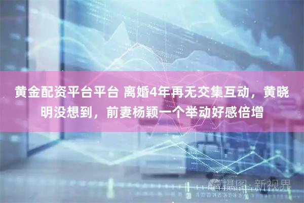 黄金配资平台平台 离婚4年再无交集互动，黄晓明没想到，前妻杨颖一个举动好感倍增