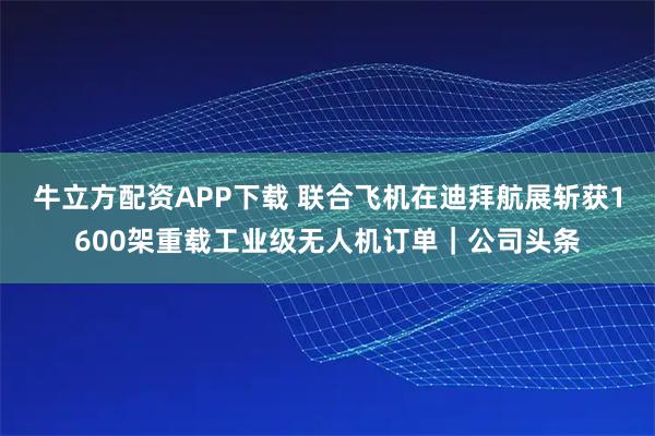 牛立方配资APP下载 联合飞机在迪拜航展斩获1600架重载工业级无人机订单｜公司头条