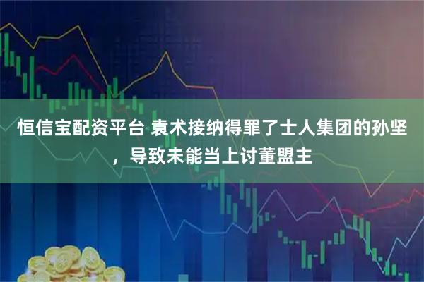 恒信宝配资平台 袁术接纳得罪了士人集团的孙坚,导致未能当上讨董盟主