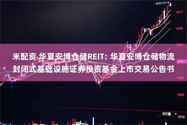 米配资 华夏安博仓储REIT: 华夏安博仓储物流封闭式基础设施证券投资基金上市交易公告书