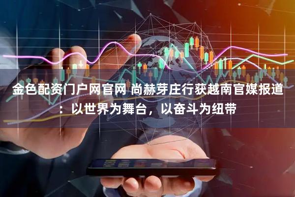 金色配资门户网官网 尚赫芽庄行获越南官媒报道:以世界为舞台,以奋斗为纽带