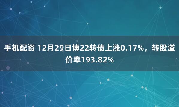 手机配资 12月29日博22转债上涨0.17%，转股溢价率193.82%
