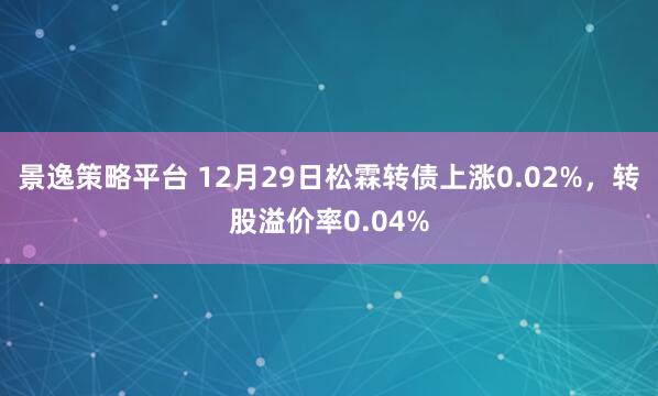 景逸策略平台 12月29日松霖转债上涨0.02%，转股溢价率0.04%
