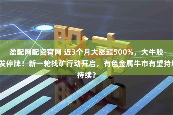 盈配网配资官网 近3个月大涨超500%，大牛股突发停牌！新一轮找矿行动开启，有色金属牛市有望持续？