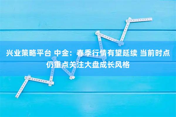 兴业策略平台 中金：春季行情有望延续 当前时点仍重点关注大盘成长风格