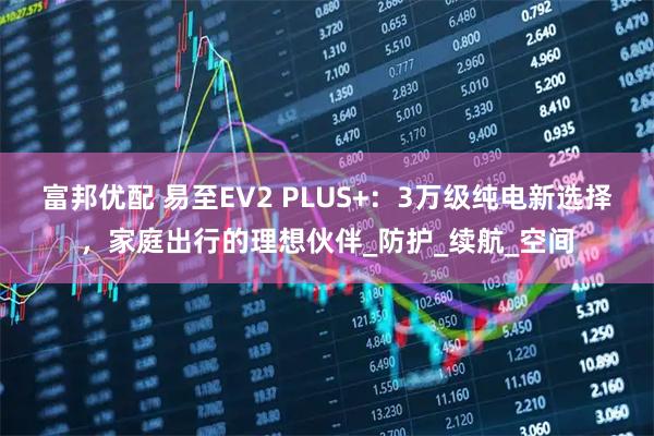 富邦优配 易至EV2 PLUS+：3万级纯电新选择，家庭出行的理想伙伴_防护_续航_空间