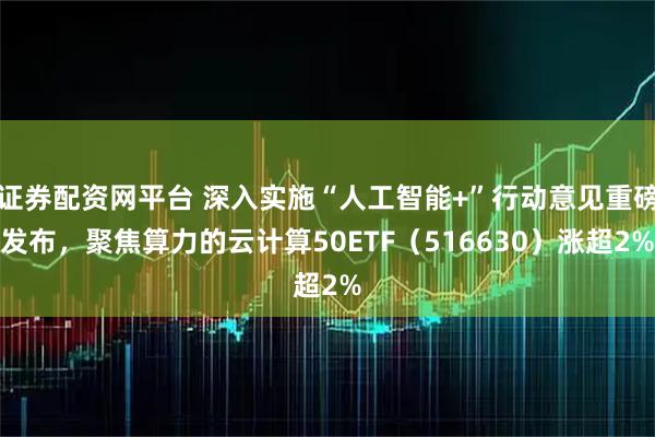 证券配资网平台 深入实施“人工智能+”行动意见重磅发布，聚焦算力的云计算50ETF（516630）涨超2%