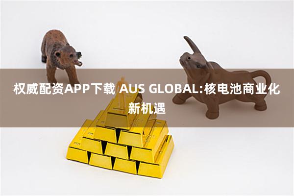 权威配资APP下载 AUS GLOBAL:核电池商业化新机遇