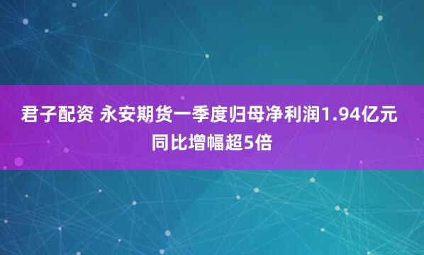 君子配资 永安期货一季度归母净利润1.94亿元 同比增幅超5倍